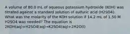 A volume of 80.0 mL of aqueous potassium hydroxide (KOH) was titrated against a standard solution of sulfuric acid (H2SO4). What was the molarity of the KOH solution if 14.2 mL of 1.50 M H2SO4 was needed? The equation is 2KOH(aq)+H2SO4(aq)→K2SO4(aq)+2H2O(l)