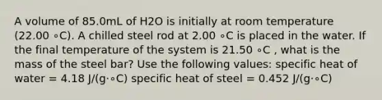 A volume of 85.0mL of H2O is initially at room temperature (22.00 ∘C). A chilled steel rod at 2.00 ∘C is placed in the water. If the final temperature of the system is 21.50 ∘C , what is the mass of the steel bar? Use the following values: specific heat of water = 4.18 J/(g⋅∘C) specific heat of steel = 0.452 J/(g⋅∘C)