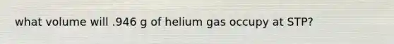 what volume will .946 g of helium gas occupy at STP?