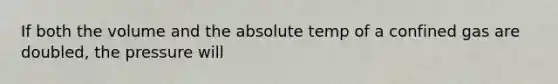 If both the volume and the absolute temp of a confined gas are doubled, the pressure will