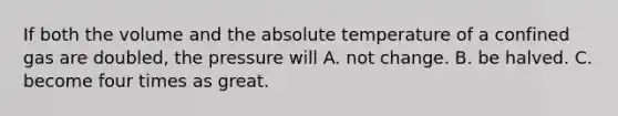 If both the volume and the absolute temperature of a confined gas are doubled, the pressure will A. not change. B. be halved. C. become four times as great.