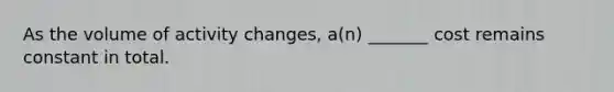 As the volume of activity changes, a(n) _______ cost remains constant in total.