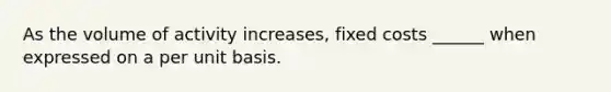 As the volume of activity increases, fixed costs ______ when expressed on a per unit basis.