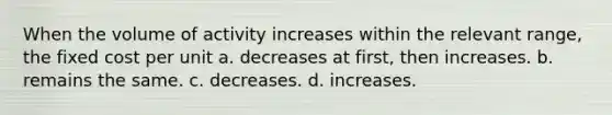 When the volume of activity increases within the relevant range, the fixed cost per unit a. decreases at first, then increases. b. remains the same. c. decreases. d. increases.