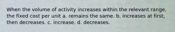 When the volume of activity increases within the relevant range, the fixed cost per unit a. remains the same. b. increases at first, then decreases. c. increase. d. decreases.