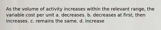 As the volume of activity increases within the relevant range, the variable cost per unit a. decreases. b. decreases at first, then increases. c. remains the same. d. increase