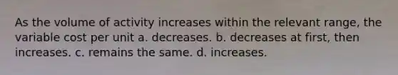 As the volume of activity increases within the relevant range, the variable cost per unit a. decreases. b. decreases at first, then increases. c. remains the same. d. increases.