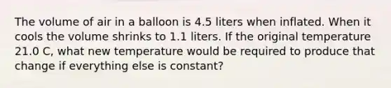 The volume of air in a balloon is 4.5 liters when inflated. When it cools the volume shrinks to 1.1 liters. If the original temperature 21.0 C, what new temperature would be required to produce that change if everything else is constant?