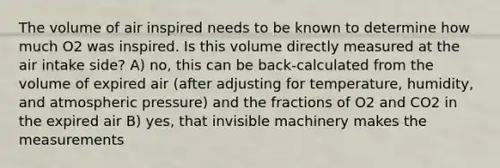 The volume of air inspired needs to be known to determine how much O2 was inspired. Is this volume directly measured at the air intake side? A) no, this can be back-calculated from the volume of expired air (after adjusting for temperature, humidity, and atmospheric pressure) and the fractions of O2 and CO2 in the expired air B) yes, that invisible machinery makes the measurements