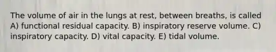 The volume of air in the lungs at rest, between breaths, is called A) functional residual capacity. B) inspiratory reserve volume. C) inspiratory capacity. D) vital capacity. E) tidal volume.