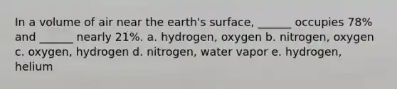 In a volume of air near the earth's surface, ______ occupies 78% and ______ nearly 21%. a. hydrogen, oxygen b. nitrogen, oxygen c. oxygen, hydrogen d. nitrogen, water vapor e. hydrogen, helium