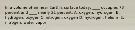 In a volume of air near Earth's surface today, ____ occupies 78 percent and ____ nearly 21 percent. A: oxygen; hydrogen ​ B: hydrogen; oxygen C: ​nitrogen; oxygen D: ​hydrogen; helium ​ E: nitrogen; water vapor