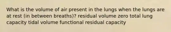 What is the volume of air present in the lungs when the lungs are at rest (in between breaths)? residual volume zero total lung capacity tidal volume functional residual capacity