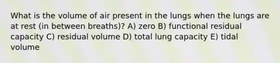 What is the volume of air present in the lungs when the lungs are at rest (in between breaths)? A) zero B) functional residual capacity C) residual volume D) total lung capacity E) tidal volume