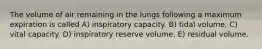 The volume of air remaining in the lungs following a maximum expiration is called A) inspiratory capacity. B) tidal volume. C) vital capacity. D) inspiratory reserve volume. E) residual volume.