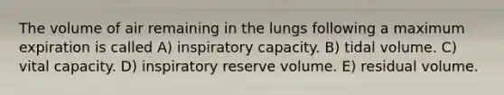 The volume of air remaining in the lungs following a maximum expiration is called A) inspiratory capacity. B) tidal volume. C) vital capacity. D) inspiratory reserve volume. E) residual volume.