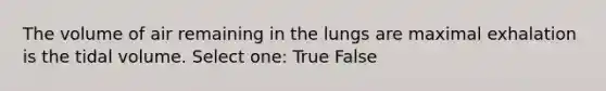 The volume of air remaining in the lungs are maximal exhalation is the tidal volume. Select one: True False