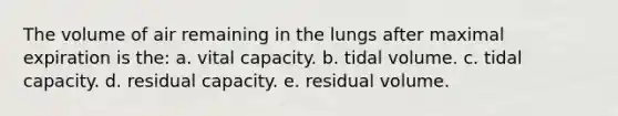 The volume of air remaining in the lungs after maximal expiration is the: a. vital capacity. b. tidal volume. c. tidal capacity. d. residual capacity. e. residual volume.