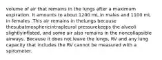 volume of air that remains in the lungs after a maximum expiration. It amounts to about 1200 mL in males and 1100 mL in females .This air remains in thelungs because thesubatmosphericintrapleural pressurekeeps the alveoli slightlyinflated, and some air also remains in the noncollapsible airways. Because it does not leave the lungs, RV and any lung capacity that includes the RV cannot be measured with a spirometer.