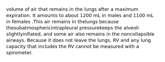 volume of air that remains in the lungs after a maximum expiration. It amounts to about 1200 mL in males and 1100 mL in females .This air remains in thelungs because thesubatmosphericintrapleural pressurekeeps the alveoli slightlyinflated, and some air also remains in the noncollapsible airways. Because it does not leave the lungs, RV and any lung capacity that includes the RV cannot be measured with a spirometer.