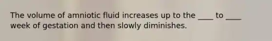 The volume of amniotic fluid increases up to the ____ to ____ week of gestation and then slowly diminishes.