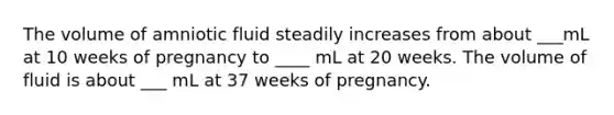 The volume of amniotic fluid steadily increases from about ___mL at 10 weeks of pregnancy to ____ mL at 20 weeks. The volume of fluid is about ___ mL at 37 weeks of pregnancy.