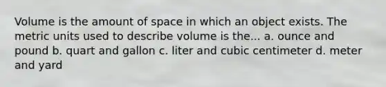 Volume is the amount of space in which an object exists. The metric units used to describe volume is the... a. ounce and pound b. quart and gallon c. liter and cubic centimeter d. meter and yard