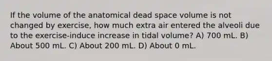 If the volume of the anatomical dead space volume is not changed by exercise, how much extra air entered the alveoli due to the exercise-induce increase in tidal volume? A) 700 mL. B) About 500 mL. C) About 200 mL. D) About 0 mL.