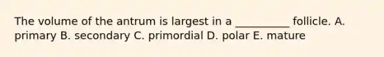 The volume of the antrum is largest in a __________ follicle. A. primary B. secondary C. primordial D. polar E. mature