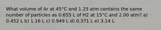 What volume of Ar at 45°C and 1.25 atm contains the same number of particles as 0.655 L of H2 at 15°C and 2.00 atm? a) 0.452 L b) 1.16 L c) 0.949 L d) 0.371 L e) 3.14 L