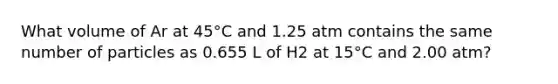 What volume of Ar at 45°C and 1.25 atm contains the same number of particles as 0.655 L of H2 at 15°C and 2.00 atm?