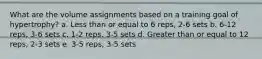 What are the volume assignments based on a training goal of hypertrophy? a. Less than or equal to 6 reps, 2-6 sets b. 6-12 reps, 3-6 sets c. 1-2 reps, 3-5 sets d. Greater than or equal to 12 reps, 2-3 sets e. 3-5 reps, 3-5 sets