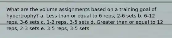 What are the volume assignments based on a training goal of hypertrophy? a. Less than or equal to 6 reps, 2-6 sets b. 6-12 reps, 3-6 sets c. 1-2 reps, 3-5 sets d. Greater than or equal to 12 reps, 2-3 sets e. 3-5 reps, 3-5 sets