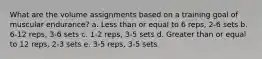 What are the volume assignments based on a training goal of muscular endurance? a. Less than or equal to 6 reps, 2-6 sets b. 6-12 reps, 3-6 sets c. 1-2 reps, 3-5 sets d. Greater than or equal to 12 reps, 2-3 sets e. 3-5 reps, 3-5 sets