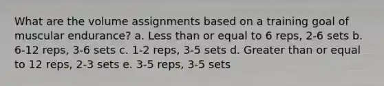 What are the volume assignments based on a training goal of muscular endurance? a. Less than or equal to 6 reps, 2-6 sets b. 6-12 reps, 3-6 sets c. 1-2 reps, 3-5 sets d. Greater than or equal to 12 reps, 2-3 sets e. 3-5 reps, 3-5 sets