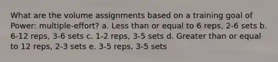 What are the volume assignments based on a training goal of Power: multiple-effort? a. Less than or equal to 6 reps, 2-6 sets b. 6-12 reps, 3-6 sets c. 1-2 reps, 3-5 sets d. Greater than or equal to 12 reps, 2-3 sets e. 3-5 reps, 3-5 sets