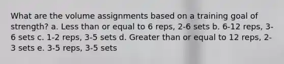 What are the volume assignments based on a training goal of strength? a. Less than or equal to 6 reps, 2-6 sets b. 6-12 reps, 3-6 sets c. 1-2 reps, 3-5 sets d. Greater than or equal to 12 reps, 2-3 sets e. 3-5 reps, 3-5 sets