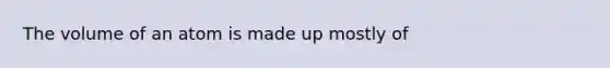 The volume of an atom is made up mostly of