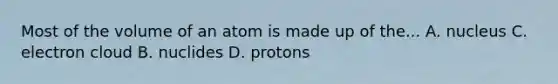 Most of the volume of an atom is made up of the... A. nucleus C. electron cloud B. nuclides D. protons