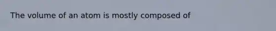 The volume of an atom is mostly composed of