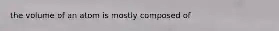 the volume of an atom is mostly composed of