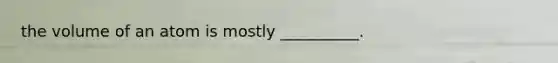 the volume of an atom is mostly __________.