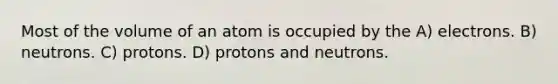 Most of the volume of an atom is occupied by the A) electrons. B) neutrons. C) protons. D) protons and neutrons.