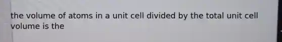 the volume of atoms in a unit cell divided by the total unit cell volume is the