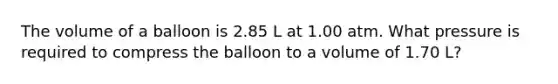 The volume of a balloon is 2.85 L at 1.00 atm. What pressure is required to compress the balloon to a volume of 1.70 L?