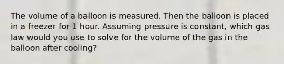 The volume of a balloon is measured. Then the balloon is placed in a freezer for 1 hour. Assuming pressure is constant, which gas law would you use to solve for the volume of the gas in the balloon after cooling?