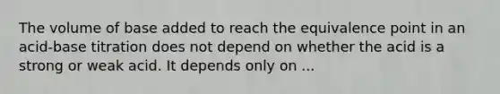 The volume of base added to reach the equivalence point in an acid-base titration does not depend on whether the acid is a strong or weak acid. It depends only on ...