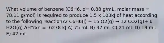 What volume of benzene (C6H6, d= 0.88 g/mL, molar mass = 78.11 g/mol) is required to produce 1.5 x 103kJ of heat according to the following reaction?2 C6H6(l) + 15 O2(g) → 12 CO2(g)+ 6 H2O(g) ΔH°rxn = -6278 kJ A) 75 mL B) 37 mL C) 21 mL D) 19 mL E) 42.mL