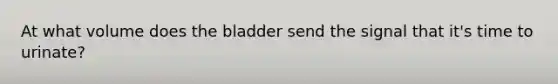 At what volume does the bladder send the signal that it's time to urinate?