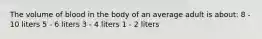 The volume of blood in the body of an average adult is about: 8 - 10 liters 5 - 6 liters 3 - 4 liters 1 - 2 liters